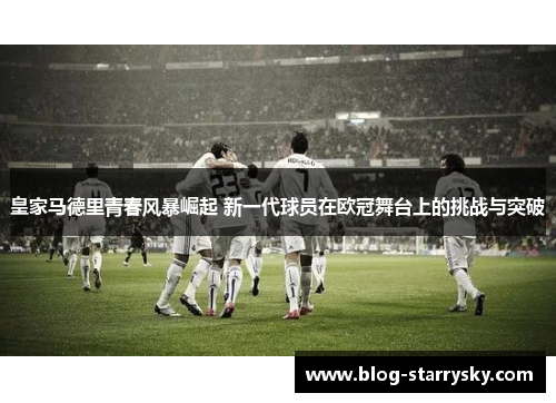 皇家马德里青春风暴崛起 新一代球员在欧冠舞台上的挑战与突破