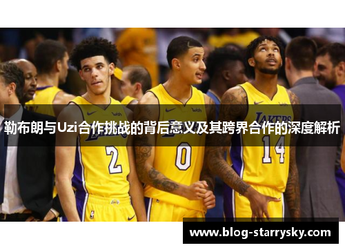 勒布朗与Uzi合作挑战的背后意义及其跨界合作的深度解析