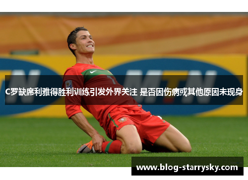 C罗缺席利雅得胜利训练引发外界关注 是否因伤病或其他原因未现身