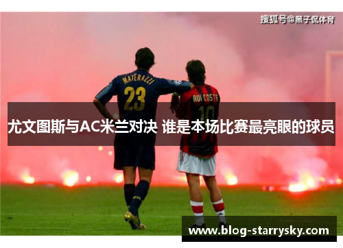 尤文图斯与AC米兰对决 谁是本场比赛最亮眼的球员