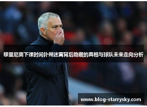 穆里尼奥下课时间扑朔迷离背后隐藏的真相与球队未来走向分析