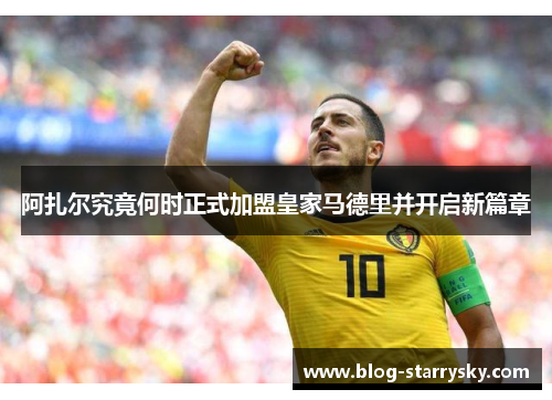 阿扎尔究竟何时正式加盟皇家马德里并开启新篇章