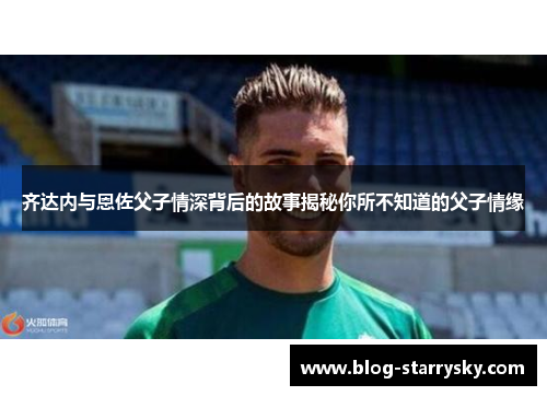 齐达内与恩佐父子情深背后的故事揭秘你所不知道的父子情缘